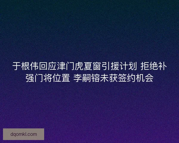 于根伟回应津门虎夏窗引援计划 拒绝补强门将位置 李嗣镕未获签约机会