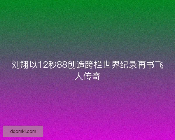刘翔以12秒88创造跨栏世界纪录再书飞人传奇