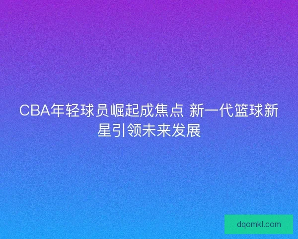 CBA年轻球员崛起成焦点 新一代篮球新星引领未来发展