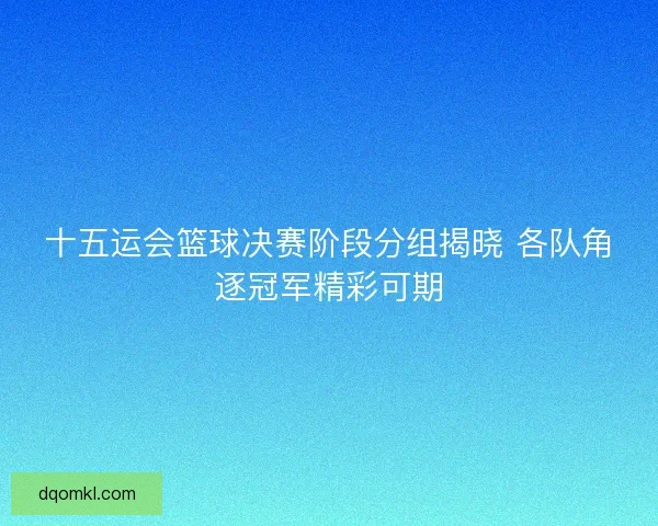 十五运会篮球决赛阶段分组揭晓 各队角逐冠军精彩可期