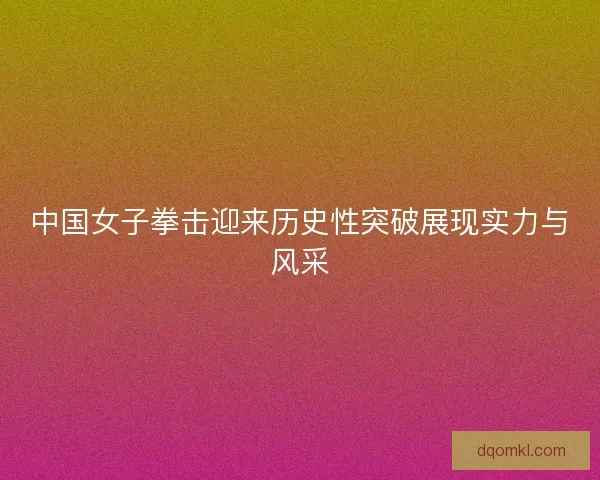 中国女子拳击迎来历史性突破展现实力与风采