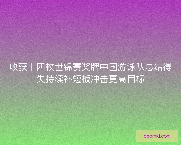 收获十四枚世锦赛奖牌中国游泳队总结得失持续补短板冲击更高目标