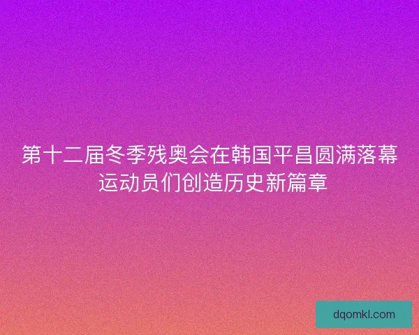 第十二届冬季残奥会在韩国平昌圆满落幕 运动员们创造历史新篇章