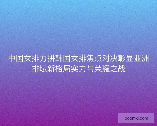 中国女排力拼韩国女排焦点对决彰显亚洲排坛新格局实力与荣耀之战