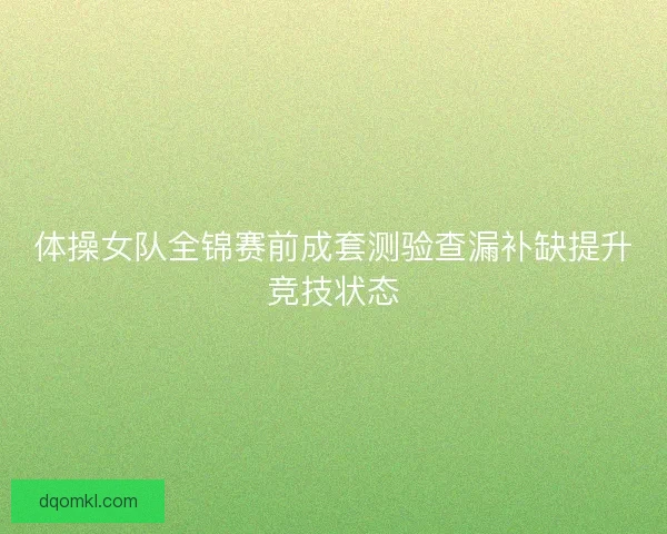 体操女队全锦赛前成套测验查漏补缺提升竞技状态