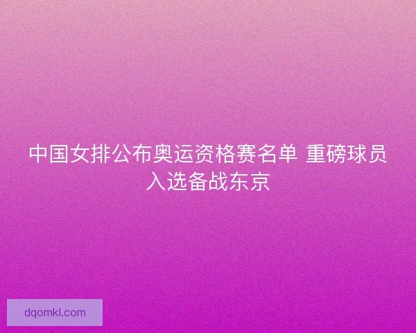中国女排公布奥运资格赛名单 重磅球员入选备战东京