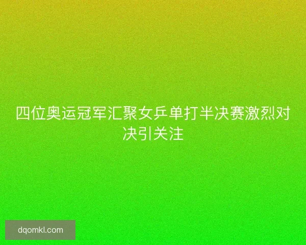 四位奥运冠军汇聚女乒单打半决赛激烈对决引关注