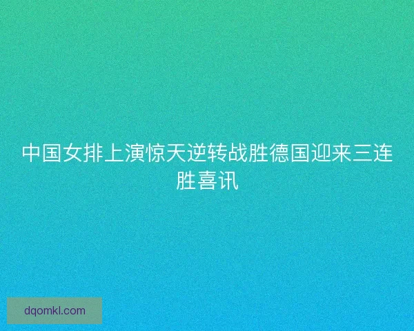 中国女排上演惊天逆转战胜德国迎来三连胜喜讯