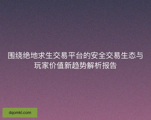 围绕绝地求生交易平台的安全交易生态与玩家价值新趋势解析报告