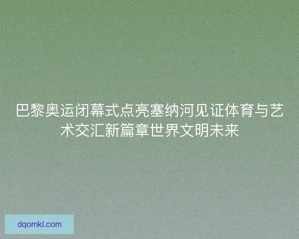 巴黎奥运闭幕式点亮塞纳河见证体育与艺术交汇新篇章世界文明未来