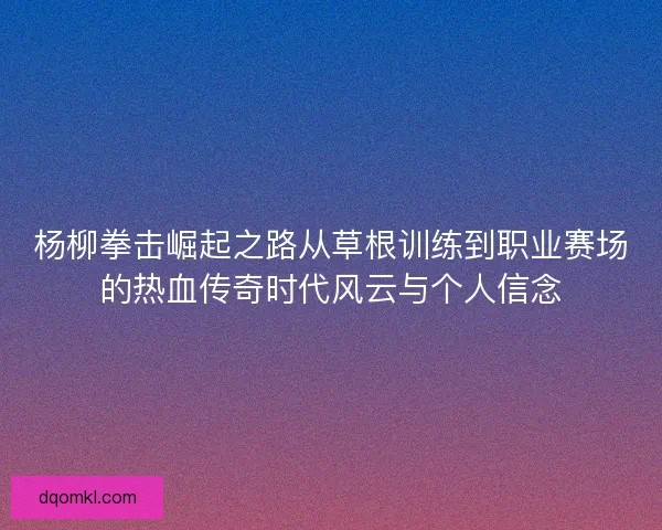 杨柳拳击崛起之路从草根训练到职业赛场的热血传奇时代风云与个人信念