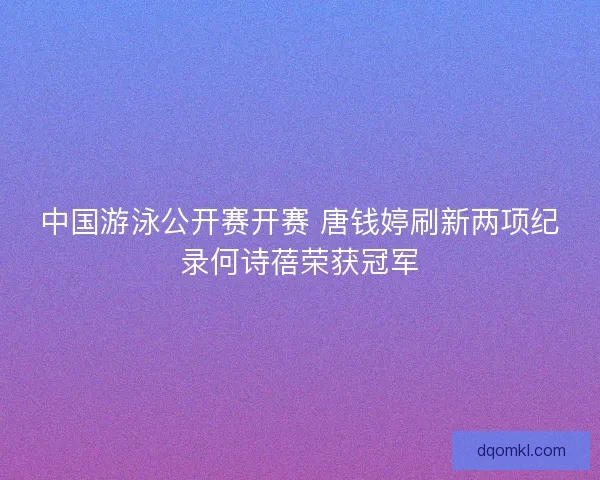 中国游泳公开赛开赛 唐钱婷刷新两项纪录何诗蓓荣获冠军
