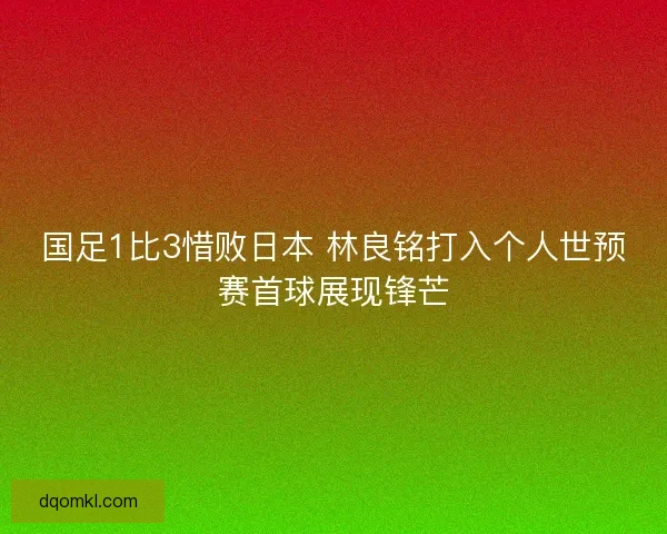国足1比3惜败日本 林良铭打入个人世预赛首球展现锋芒